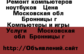 Ремонт компьютеров, ноутбуков › Цена ­ 500 - Московская обл., Бронницы г. Компьютеры и игры » Услуги   . Московская обл.,Бронницы г.